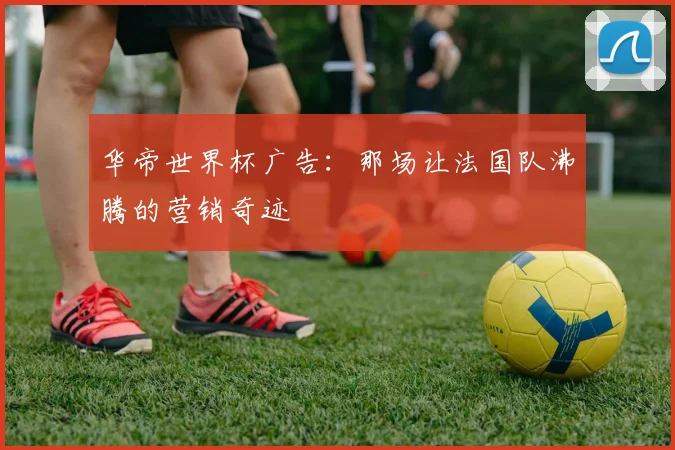 华帝世界杯广告:那场让法国队沸腾的营销奇迹