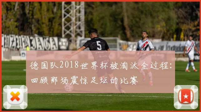 德国队2018世界杯被淘汰全过程：回顾那场震惊足坛的比赛