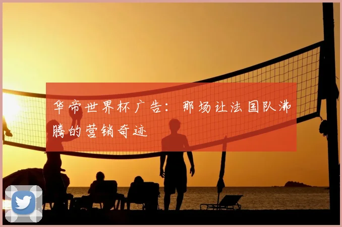 华帝世界杯广告:那场让法国队沸腾的营销奇迹