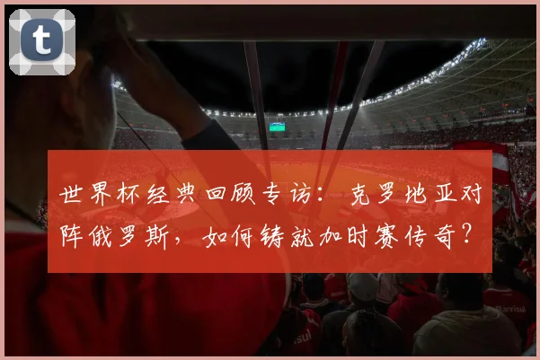 世界杯经典回顾专访:克罗地亚对阵俄罗斯,如何铸就加时赛传奇?