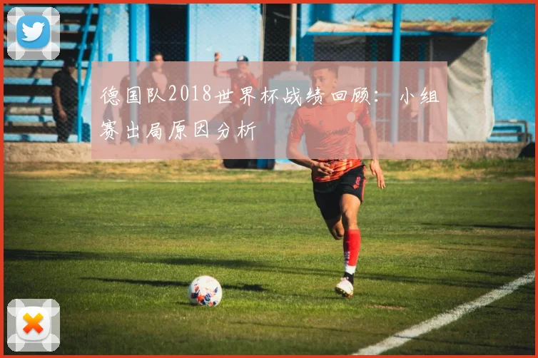 德国队2018世界杯战绩回顾：小组赛出局原因分析
