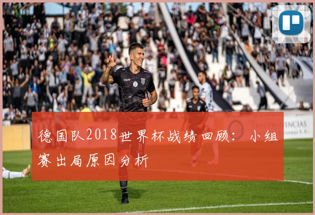 德国队2018世界杯战绩回顾：小组赛出局原因分析