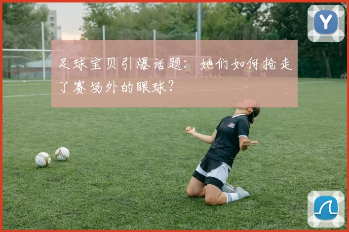 足球宝贝引爆话题：她们如何抢走了赛场外的眼球？