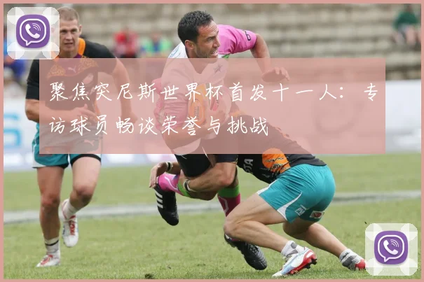 聚焦突尼斯世界杯首发十一人：专访球员畅谈荣誉与挑战